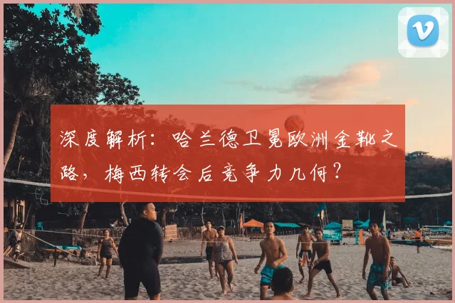 深度解析：哈兰德卫冕欧洲金靴之路，梅西转会后竞争力几何？