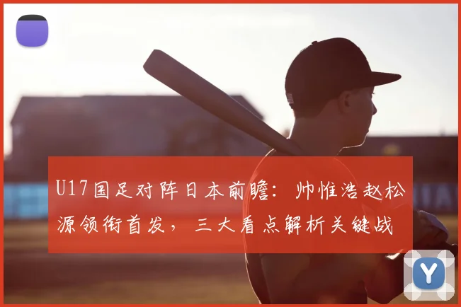 U17国足对阵日本前瞻:帅惟浩赵松源领衔首发,三大看点解析关键战