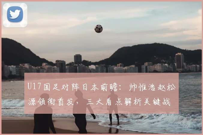 U17国足对阵日本前瞻：帅惟浩赵松源领衔首发，三大看点解析关键战