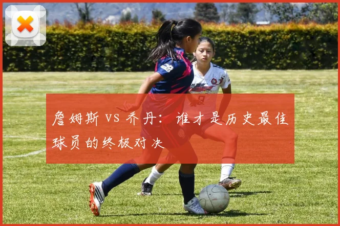 詹姆斯 vs 乔丹:谁才是历史最佳球员的终极对决