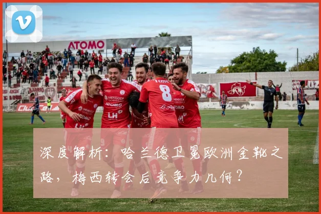 深度解析:哈兰德卫冕欧洲金靴之路,梅西转会后竞争力几何?