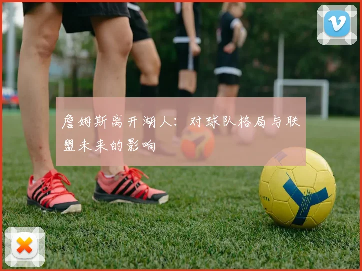 詹姆斯离开湖人：对球队格局与联盟未来的影响